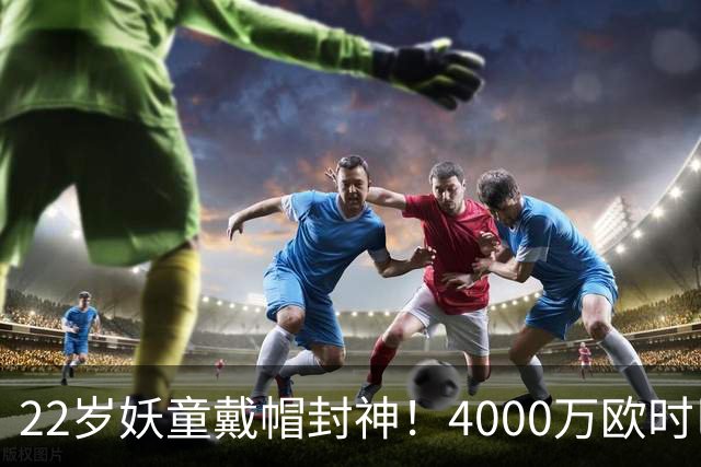 22岁妖童戴帽封神!4000万欧时巴萨犹豫,如今6000万欧成新门槛